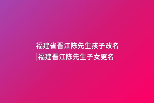 福建省晋江陈先生孩子改名|福建晋江陈先生子女更名-第1张-公司起名-玄机派